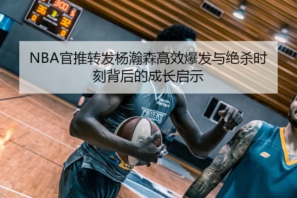 NBA官推转发杨瀚森高效爆发与绝杀时刻背后的成长启示